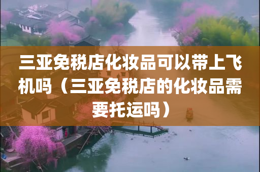 三亚免税店化妆品可以带上飞机吗（三亚免税店的化妆品需要托运吗）