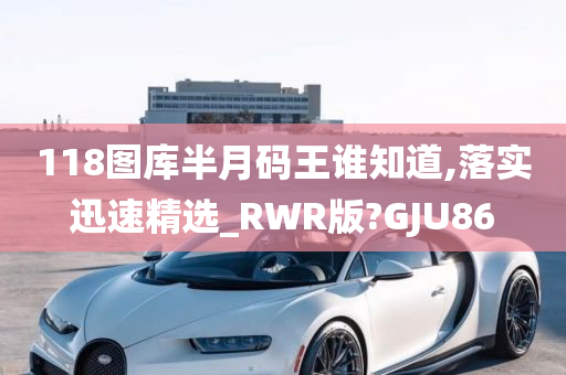 118图库半月码王谁知道,落实迅速精选_RWR版?GJU86