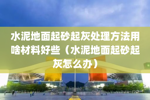 水泥地面起砂起灰处理方法用啥材料好些（水泥地面起砂起灰怎么办）