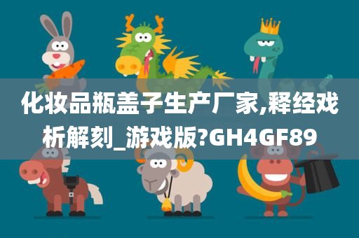 化妆品瓶盖子生产厂家,释经戏析解刻_游戏版?GH4GF89