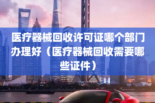 医疗器械回收许可证哪个部门办理好（医疗器械回收需要哪些证件）