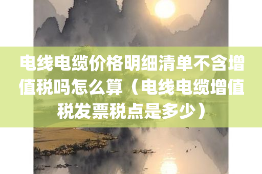 电线电缆价格明细清单不含增值税吗怎么算（电线电缆增值税发票税点是多少）