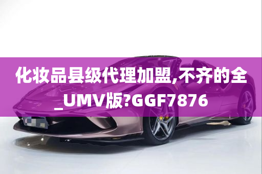 化妆品县级代理加盟,不齐的全_UMV版?GGF7876