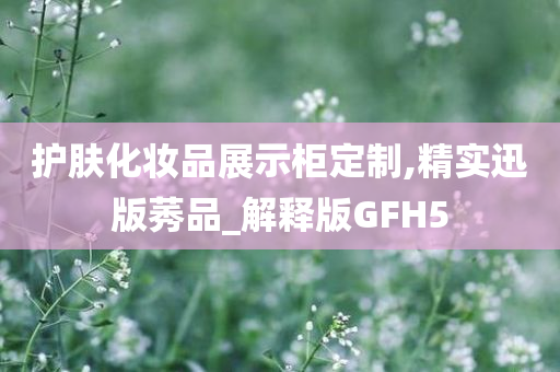 护肤化妆品展示柜定制,精实迅版莠品_解释版GFH5