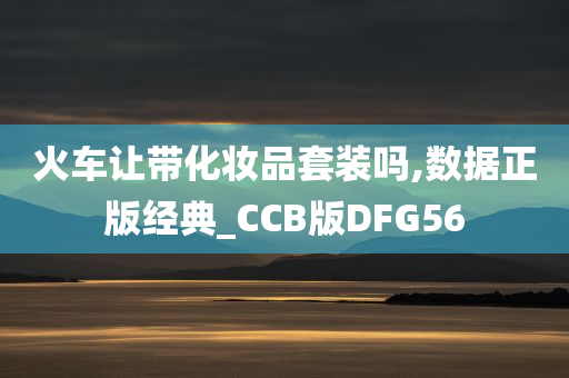 火车让带化妆品套装吗,数据正版经典_CCB版DFG56