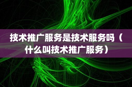 技术推广服务是技术服务吗（什么叫技术推广服务）