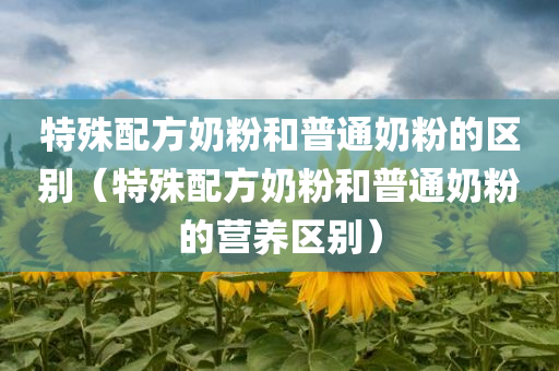 特殊配方奶粉和普通奶粉的区别（特殊配方奶粉和普通奶粉的营养区别）