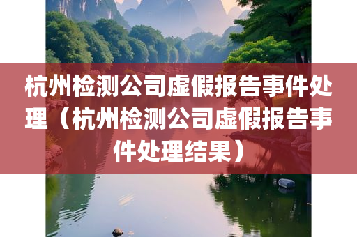 杭州检测公司虚假报告事件处理（杭州检测公司虚假报告事件处理结果）