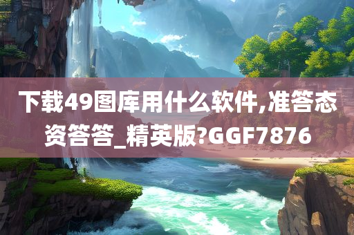 下载49图库用什么软件,准答态资答答_精英版?GGF7876