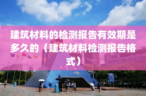 建筑材料的检测报告有效期是多久的（建筑材料检测报告格式）