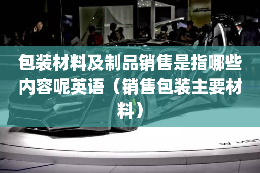 包装材料及制品销售是指哪些内容呢英语（销售包装主要材料）