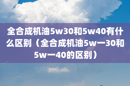 全合成机油5w30和5w40有什么区别（全合成机油5w一30和5w一40的区别）