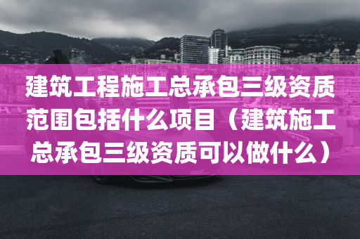 建筑工程施工总承包三级资质范围包括什么项目（建筑施工总承包三级资质可以做什么）