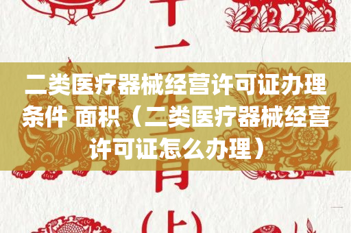 二类医疗器械经营许可证办理条件 面积（二类医疗器械经营许可证怎么办理）