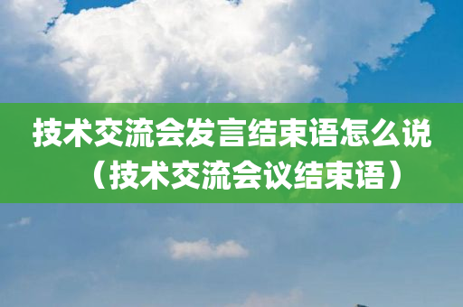 技术交流会发言结束语怎么说（技术交流会议结束语）