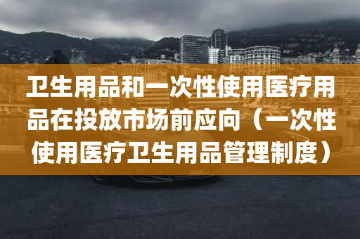 卫生用品和一次性使用医疗用品在投放市场前应向（一次性使用医疗卫生用品管理制度）