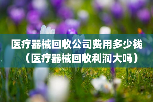 医疗器械回收公司费用多少钱（医疗器械回收利润大吗）