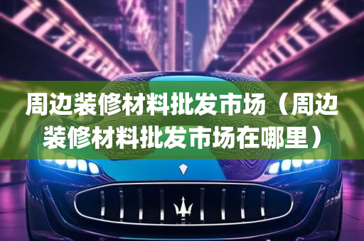 周边装修材料批发市场（周边装修材料批发市场在哪里）