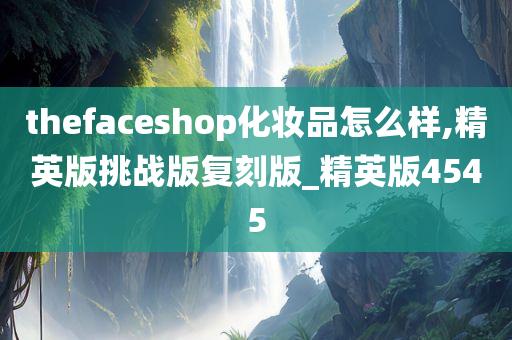 thefaceshop化妆品怎么样,精英版挑战版复刻版_精英版4545