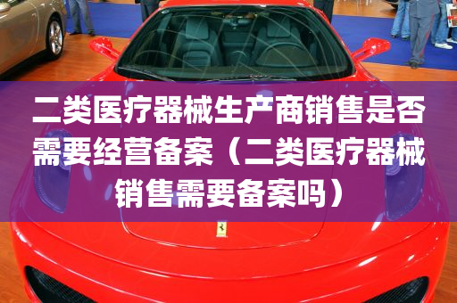 二类医疗器械生产商销售是否需要经营备案（二类医疗器械销售需要备案吗）