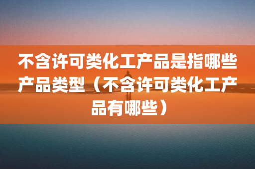 不含许可类化工产品是指哪些产品类型（不含许可类化工产品有哪些）