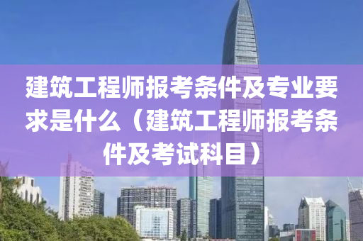 建筑工程师报考条件及专业要求是什么（建筑工程师报考条件及考试科目）