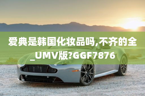 爱典是韩国化妆品吗,不齐的全_UMV版?GGF7876