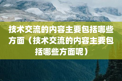 技术交流的内容主要包括哪些方面（技术交流的内容主要包括哪些方面呢）