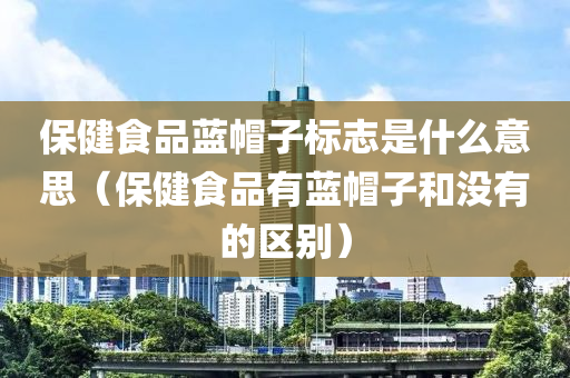 保健食品蓝帽子标志是什么意思（保健食品有蓝帽子和没有的区别）