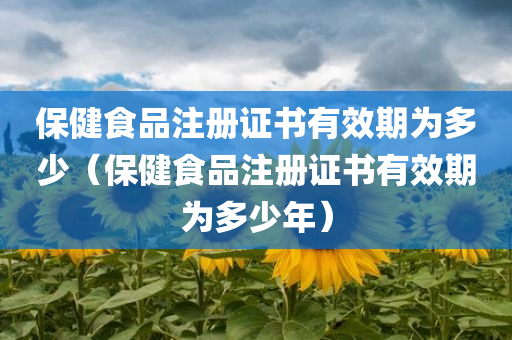 保健食品注册证书有效期为多少（保健食品注册证书有效期为多少年）