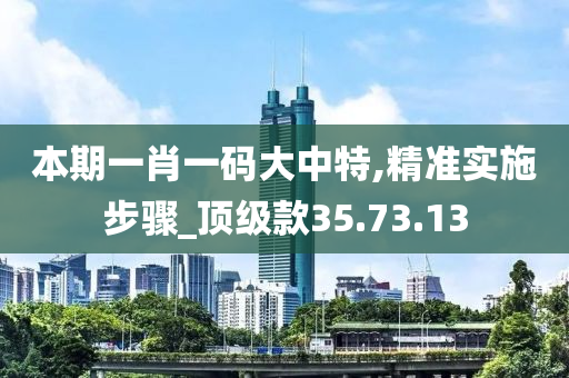 本期一肖一码大中特,精准实施步骤_顶级款35.73.13