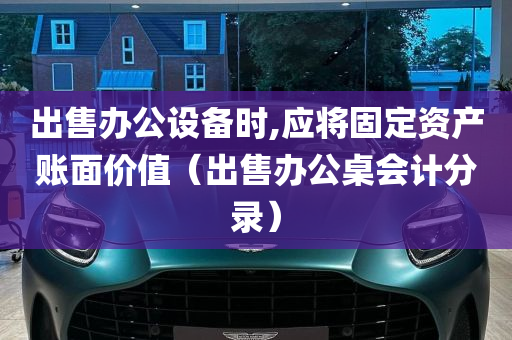 出售办公设备时,应将固定资产账面价值（出售办公桌会计分录）