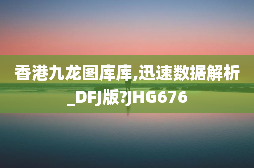 香港九龙图库库,迅速数据解析_DFJ版?JHG676