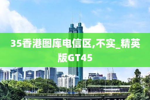 35香港图库电信区,不实_精英版GT45