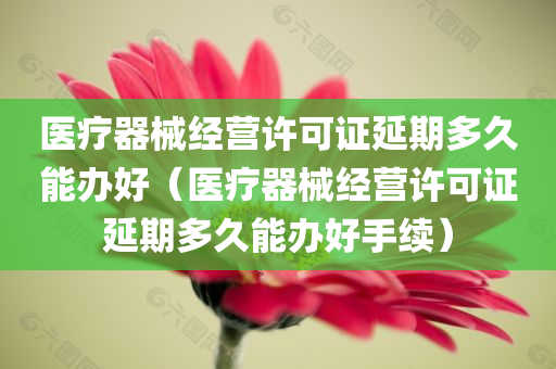 医疗器械经营许可证延期多久能办好（医疗器械经营许可证延期多久能办好手续）