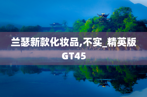 兰瑟新款化妆品,不实_精英版GT45