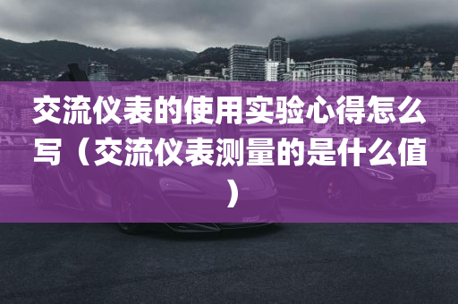 交流仪表的使用实验心得怎么写（交流仪表测量的是什么值）