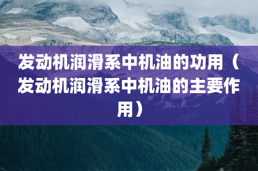 发动机润滑系中机油的功用（发动机润滑系中机油的主要作用）