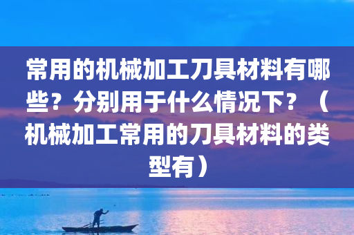 常用的机械加工刀具材料有哪些？分别用于什么情况下？（机械加工常用的刀具材料的类型有）