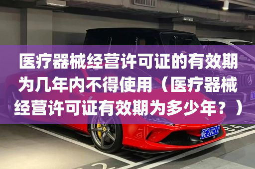 医疗器械经营许可证的有效期为几年内不得使用（医疗器械经营许可证有效期为多少年？）