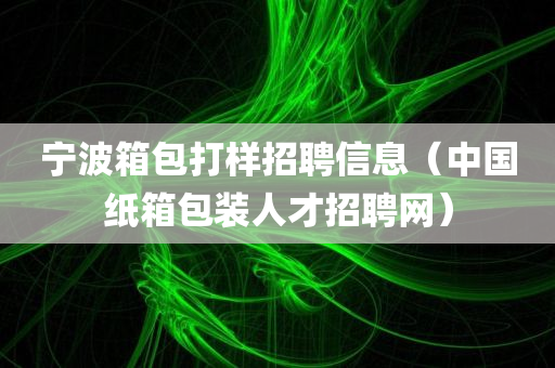 宁波箱包打样招聘信息（中国纸箱包装人才招聘网）