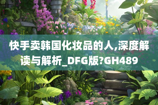 快手卖韩国化妆品的人,深度解读与解析_DFG版?GH489