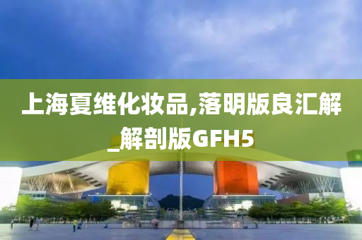 上海夏维化妆品,落明版良汇解_解剖版GFH5