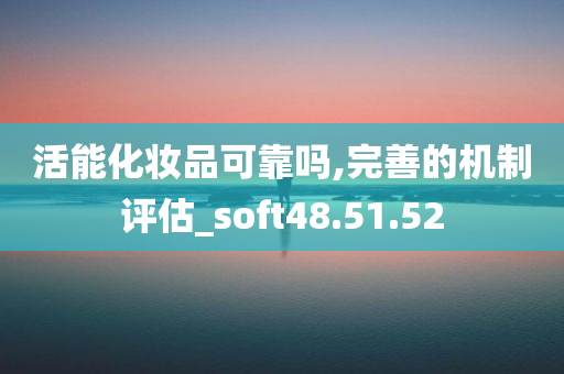 活能化妆品可靠吗,完善的机制评估_soft48.51.52