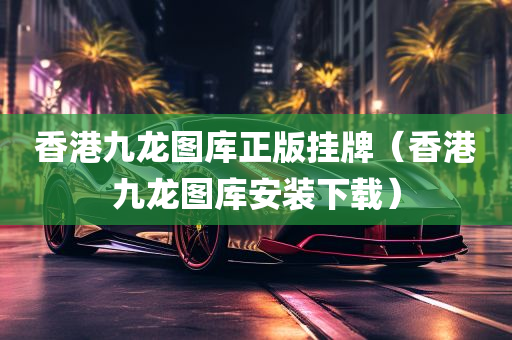 香港九龙图库正版挂牌（香港九龙图库安装下载）