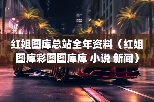 红姐图库总站全年资料（红姐图库彩图图库库 小说 新闻）