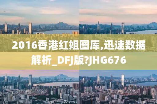 2016香港红姐图库,迅速数据解析_DFJ版?JHG676