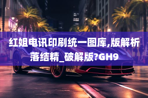 红姐电讯印刷统一图库,版解析落结精_破解版?GH9