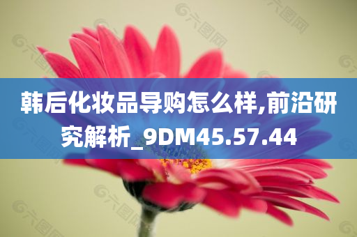 韩后化妆品导购怎么样,前沿研究解析_9DM45.57.44