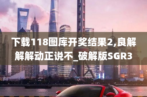 下载118图库开奖结果2,良解解解动正说不_破解版SGR3